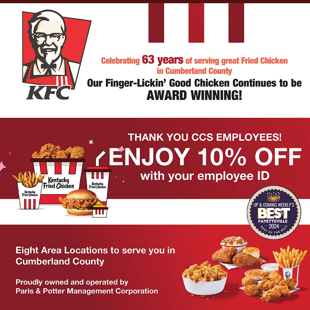 KFC - THANK YOU CCS EMPLOYEES!
ENJOY 10% OFF
with your employee ID<br>Eight Area Locations to serve you in
Cumberland County
Proudly owned and operated by
Paris & Potter Management Corporation<br>Celebrating 63 years of serving great Fried Chicken
in Cumberland County
Our Finger-Lickin' Good Chicken Continues to be
AWARD WINNING!