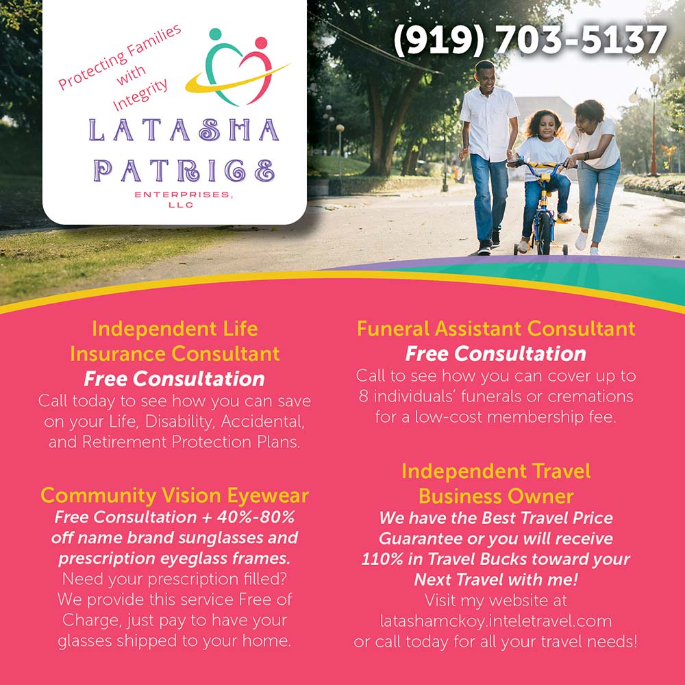 Latasha Patrice Enterprises - Independent Life
Insurance Consultant
Free Consultation
Call today to see how you can save on your Life, Disability, Accidental, and Retirement Protection Plans.
Community Vision Eyewear
Free Consultation + 40%-80% off name brand sunglasses and prescription eyeglass frames.
Need your prescription filled?
We provide this service Free of Charge, just pay to have your glasses shipped to your home.<br>Funeral Assistant Consultant
Free Consultation
Call to see how you can cover up to 8 individuals' funerals or cremations for a low-cost membership fee.
Independent Travel
Business Owner
We have the Best Travel Price
Guarantee or you will receive 110% in Travel Bucks toward your
Next Travel with me!
Visit my website at
latashamckoy.inteletravel.com
or call today for all your travel needs!<br>(919) 703-5137