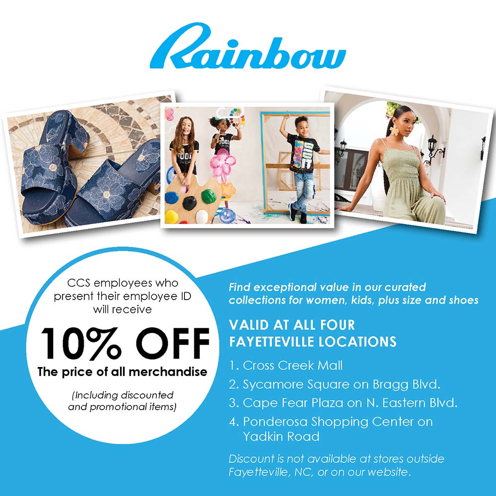 Rainbow - CCS employees who present their employee ID will receive
10% OFF
The price of all merchandise
(Including discounted and promotional items)<br>Find exceptional value in our curated collections for women, kids, plus size and shoes
VALID AT ALL FOUR
FAYETTEVILLE LOCATIONS
1. Cross Creek Mall
2. Sycamore Square on Bragg Blvd.
3. Cape Fear Plaza on N. Eastern Blvd.
4. Ponderosa Shopping Center on
Yadkin Road
Discount is not available at stores outside
Fayetteville, NC, or on our website.